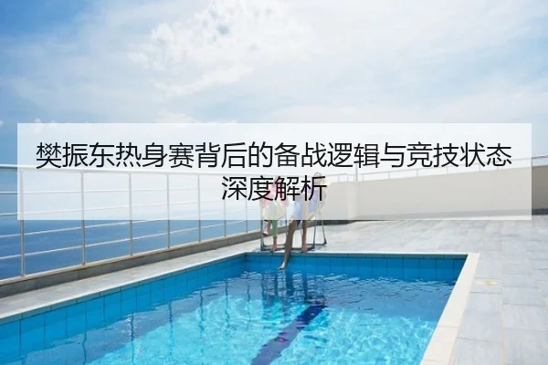 樊振东热身赛背后的备战逻辑与竞技状态深度解析