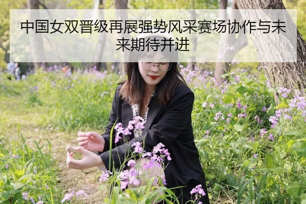 中国女双晋级再展强势风采赛场协作与未来期待并进