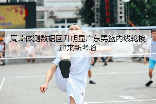 周琦体测数据回升明显广东男篮内线轮换迎来新考验