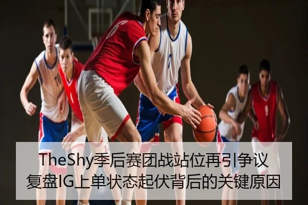 TheShy季后赛团战站位再引争议 复盘IG上单状态起伏背后的关键原因
