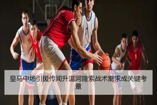 皇马中场引援传闻升温阿隆索战术需求成关键考量