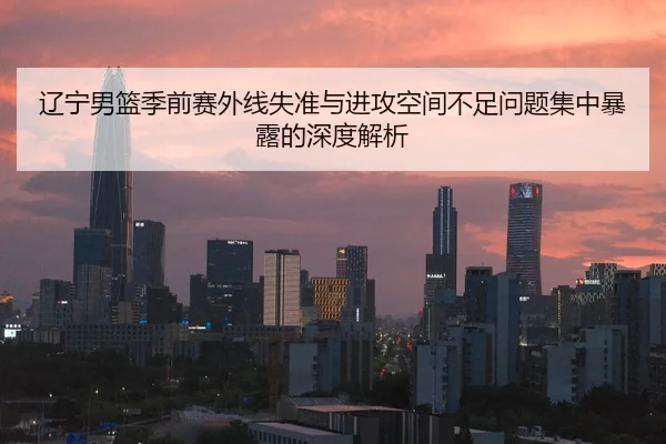 辽宁男篮季前赛外线失准与进攻空间不足问题集中暴露的深度解析