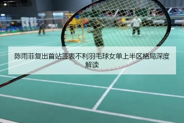 陈雨菲复出首站签表不利羽毛球女单上半区格局深度解读