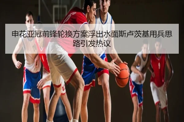 申花亚冠前锋轮换方案浮出水面斯卢茨基用兵思路引发热议