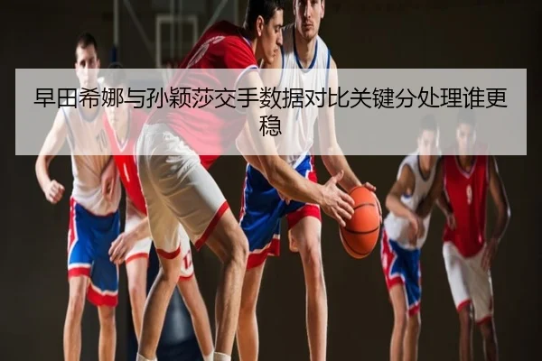 早田希娜与孙颖莎交手数据对比关键分处理谁更稳